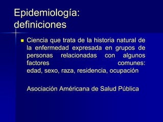 Epidemiología:
definiciones
 Ciencia que trata de la historia natural de
la enfermedad expresada en grupos de
personas relacionadas con algunos
factores comunes:
edad, sexo, raza, residencia, ocupación
Asociación Américana de Salud Pública
 