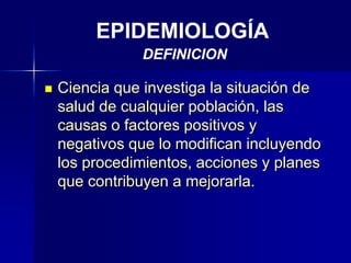 EPIDEMIOLOGÍA
DEFINICION
 Ciencia que investiga la situación de
salud de cualquier población, las
causas o factores positivos y
negativos que lo modifican incluyendo
los procedimientos, acciones y planes
que contribuyen a mejorarla.
 