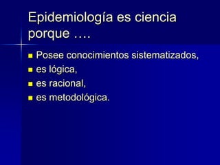 Epidemiología es ciencia
porque ….
 Posee conocimientos sistematizados,
 es lógica,
 es racional,
 es metodológica.
 