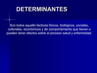 DETERMINANTES
Son todos aquello factores físicos, biológicos, sociales,
culturales, económicos y de comportamiento que tienen o
pueden tener efectos sobre el proceso salud y enfermedad.
 