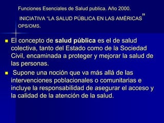 Funciones Esenciales de Salud publica. Año 2000.
INICIATIVA “LA SALUD PÚBLICA EN LAS AMÉRICAS”
OPS/OMS.
 El concepto de salud pública es el de salud
colectiva, tanto del Estado como de la Sociedad
Civil, encaminada a proteger y mejorar la salud de
las personas.
 Supone una noción que va más allá de las
intervenciones poblacionales o comunitarias e
incluye la responsabilidad de asegurar el acceso y
la calidad de la atención de la salud.
 