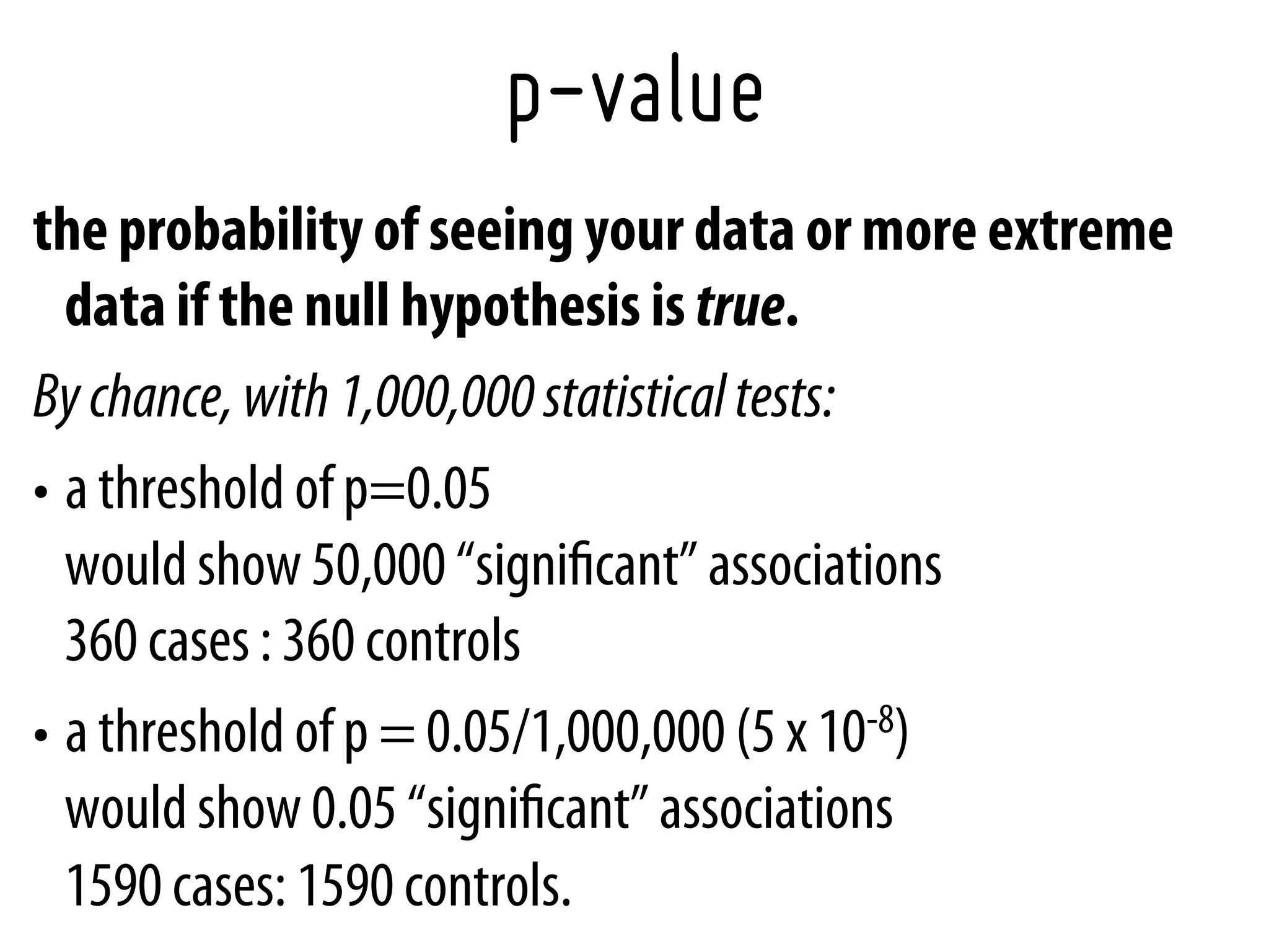p-value
the probability of seeing your data or more extreme
   data if the null hypothesis is true.
By chance, with 1,000,000 statistical tests:
•  a threshold of p=0.05
   would show 50,000 “signiﬁcant” associations
   360 cases : 360 controls
•  a threshold of p = 0.05/1,000,000 (5 x 10-8)
   would show 0.05 “signiﬁcant” associations
   1590 cases: 1590 controls.
 