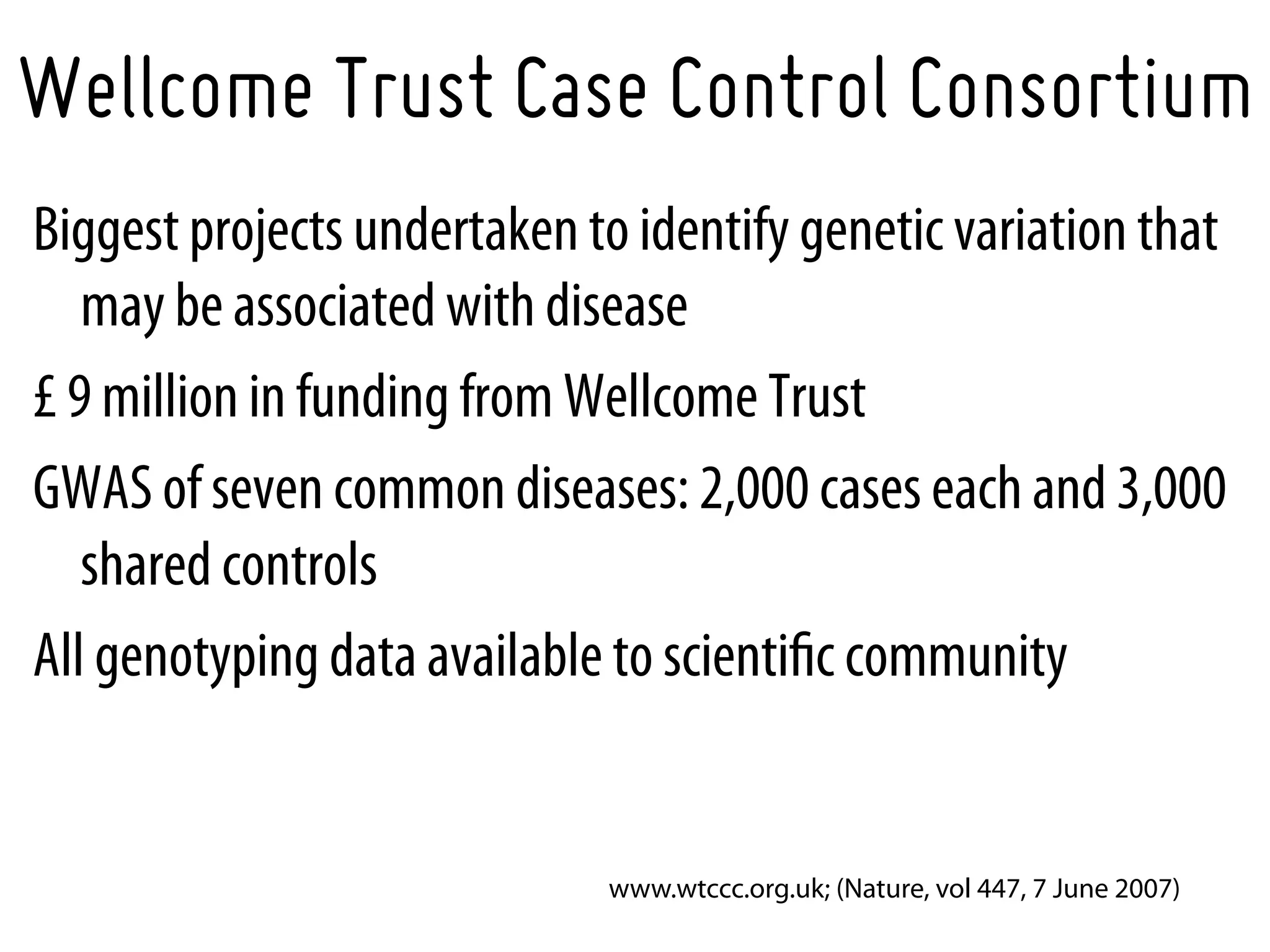Wellcome Trust Case Control Consortium
Biggest projects undertaken to identify genetic variation that
   may be associated with disease
£ 9 million in funding from Wellcome Trust
GWAS of seven common diseases: 2,000 cases each and 3,000
   shared controls
All genotyping data available to scientiﬁc community


                             www.wtccc.org.uk; (Nature, vol 447, 7 June 2007)
 