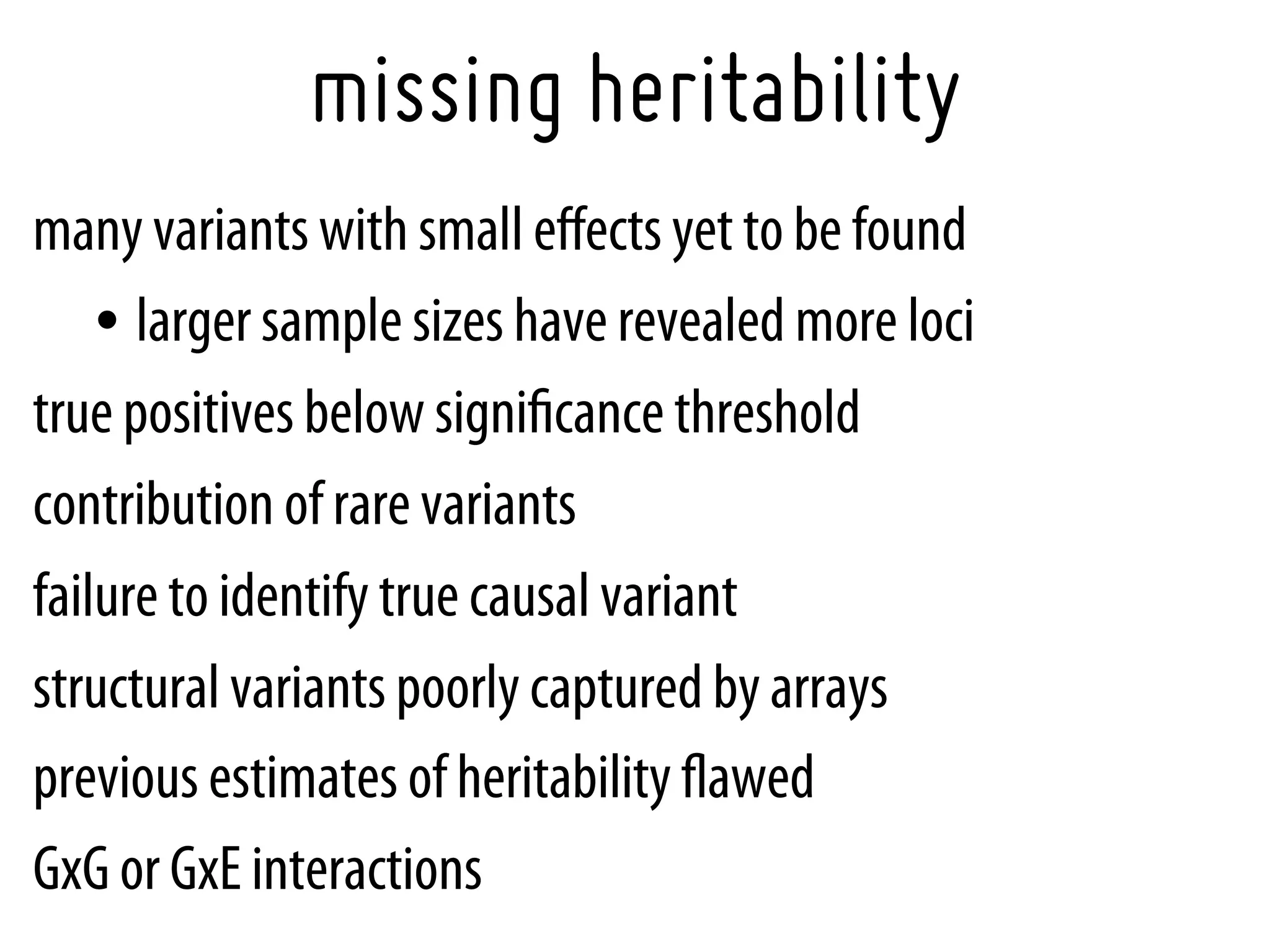 missing heritability
many variants with small eﬀects yet to be found
    •  larger sample sizes have revealed more loci
true positives below signiﬁcance threshold
contribution of rare variants
failure to identify true causal variant
structural variants poorly captured by arrays
previous estimates of heritability ﬂawed
GxG or GxE interactions
 
