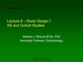 Mathew J. Reeves, PhD
© Dept. of Epidemiology, MSU
1
Lecture 8 – Study Design I
XS and Cohort Studies
Mathew J. Reeves BVSc, PhD
Associate Professor, Epidemiology
EPI-546 Block I
 
