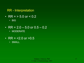 Mathew J. Reeves, PhD
© Dept. of Epidemiology, MSU
27
RR - Interpretation
• RR = > 5.0 or < 0.2
• BIG
• RR = 2.0 – 5.0 or 0.5 – 0.2
• MODERATE
• RR = <2.0 or >0.5
• SMALL
 