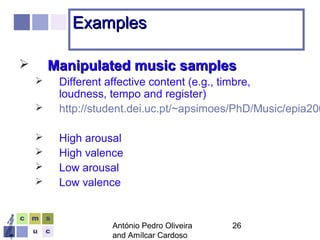 António Pedro Oliveira
and Amílcar Cardoso
26
ExamplesExamples
 Manipulated music samplesManipulated music samples
 Different affective content (e.g., timbre,
loudness, tempo and register)
 http://student.dei.uc.pt/~apsimoes/PhD/Music/epia200
 High arousal
 High valence
 Low arousal
 Low valence
 