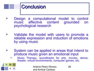 António Pedro Oliveira
and Amílcar Cardoso
28
ConclusionConclusion
 Design a computational model to control
music affective content grounded on
psychological research
 Validate the model with users to promote a
reliable expression and induction of emotions
by using music
 System can be applied in areas that intend to
produce music given an emotional input
 Music Therapy, soundtracks for arts, movies, dance,
theater, virtual environments, computer games, etc.
 