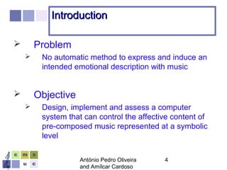 António Pedro Oliveira
and Amílcar Cardoso
4
IntroductionIntroduction
 Problem
 No automatic method to express and induce an
intended emotional description with music
 Objective
 Design, implement and assess a computer
system that can control the affective content of
pre-composed music represented at a symbolic
level
 
