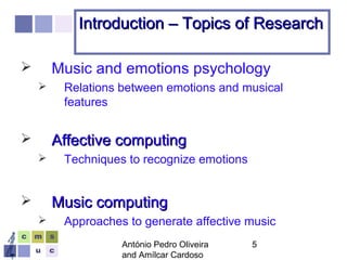 António Pedro Oliveira
and Amílcar Cardoso
5
Introduction – Topics of ResearchIntroduction – Topics of Research
 Music and emotions psychology
 Relations between emotions and musical
features
 Affective computingAffective computing
 Techniques to recognize emotions
 Music computingMusic computing
 Approaches to generate affective music
 