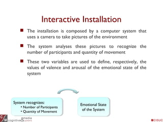 Interactive Installation
 The installation is composed by a computer system that
uses a camera to take pictures of the environment
 The system analyses these pictures to recognize the
number of participants and quantity of movement
 These two variables are used to define, respectively, the
values of valence and arousal of the emotional state of the
system
System recognizes:
• Number of Participants
• Quantity of Movement
System recognizes:
• Number of Participants
• Quantity of Movement
Emotional State
of the System
Emotional State
of the System
 