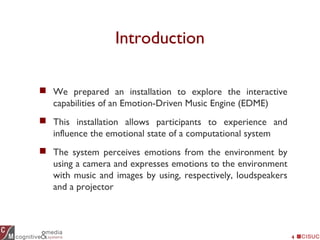 Introduction
4
 We prepared an installation to explore the interactive
capabilities of an Emotion-Driven Music Engine (EDME)
 This installation allows participants to experience and
influence the emotional state of a computational system
 The system perceives emotions from the environment by
using a camera and expresses emotions to the environment
with music and images by using, respectively, loudspeakers
and a projector
 