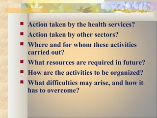  Action taken by the health services?
 Action taken by other sectors?
 Where and for whom these activities
carried out?
 What resources are required in future?
 How are the activities to be organized?
 What difficulties may arise, and how it
has to overcome?
 