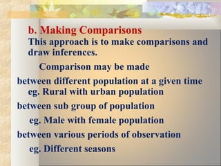 b. Making Comparisons
This approach is to make comparisons and
draw inferences.
Comparison may be made
between different population at a given time
eg. Rural with urban population
between sub group of population
eg. Male with female population
between various periods of observation
eg. Different seasons
 