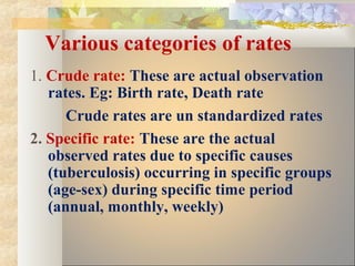 Various categories of rates
1. Crude rate: These are actual observation
rates. Eg: Birth rate, Death rate
Crude rates are un standardized rates
2. Specific rate: These are the actual
observed rates due to specific causes
(tuberculosis) occurring in specific groups
(age-sex) during specific time period
(annual, monthly, weekly)
 