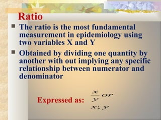 Ratio
 The ratio is the most fundamental
measurement in epidemiology using
two variables X and Y
 Obtained by dividing one quantity by
another with out implying any specific
relationship between numerator and
denominator
Expressed as:
yx
or
y
x
;
 