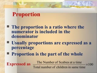 Proportion
 The proportion is a ratio where the
numerator is included in the
denominator
 Usually proportions are expressed as a
percentage
 Proportion is the part of the whole
Expressed as 100
timesameinchildrenofnumberTotal
timeaatScabiesofNumberThe
×
 