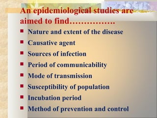 An epidemiological studies are
aimed to find…………….
 Nature and extent of the disease
 Causative agent
 Sources of infection
 Period of communicability
 Mode of transmission
 Susceptibility of population
 Incubation period
 Method of prevention and control
 