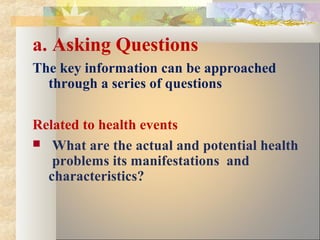 a. Asking Questions
The key information can be approached
through a series of questions
Related to health events
 What are the actual and potential health
problems its manifestations and
characteristics?
 