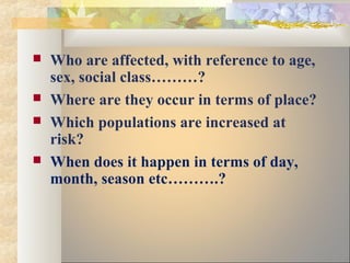  Who are affected, with reference to age,
sex, social class………?
 Where are they occur in terms of place?
 Which populations are increased at
risk?
 When does it happen in terms of day,
month, season etc……….?
 