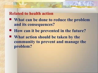 Related to health action
 What can be done to reduce the problem
and its consequences?
 How can it be prevented in the future?
 What action should be taken by the
community to prevent and manage the
problem?
 