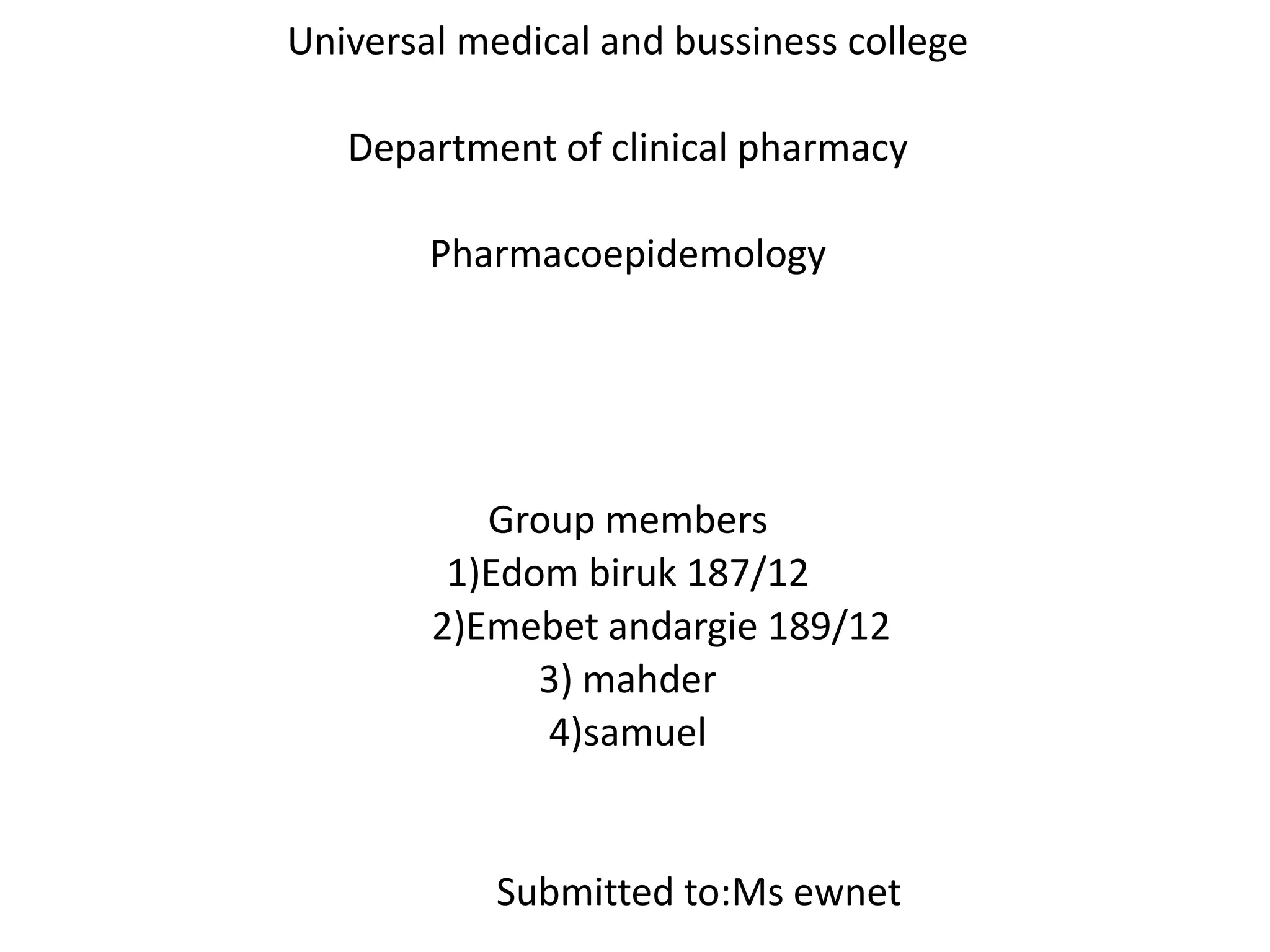 Universal medical and bussiness college
Department of clinical pharmacy
Pharmacoepidemology
Group members
1)Edom biruk 187/12
2)Emebet andargie 189/12
3) mahder
4)samuel
Submitted to:Ms ewnet
 