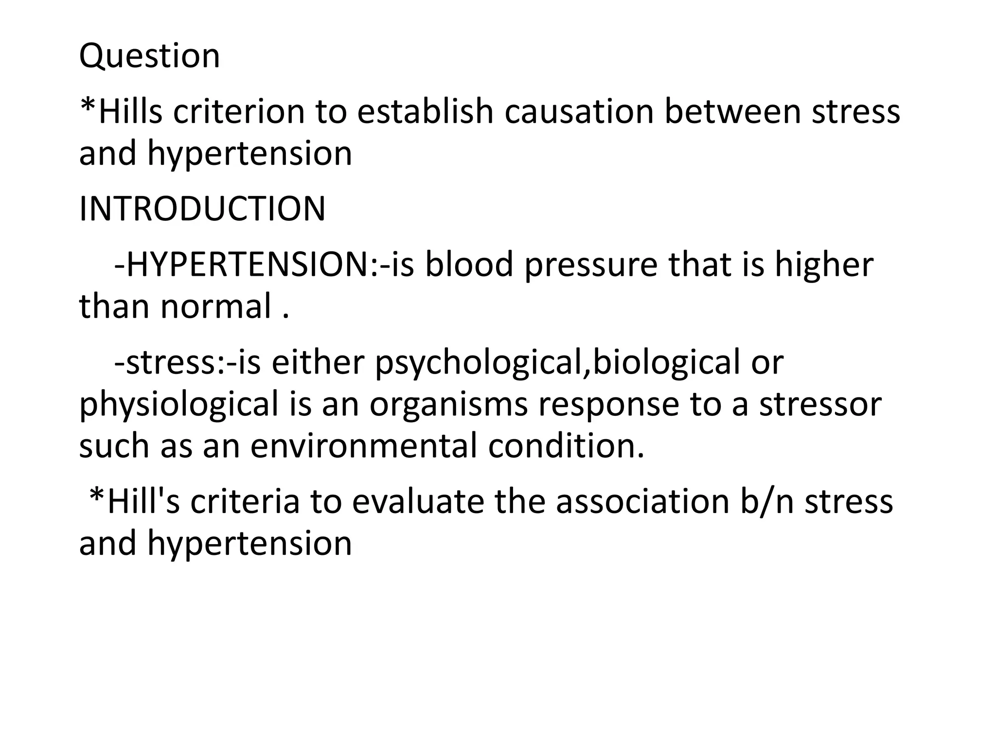 Question
*Hills criterion to establish causation between stress
and hypertension
INTRODUCTION
-HYPERTENSION:-is blood pressure that is higher
than normal .
-stress:-is either psychological,biological or
physiological is an organisms response to a stressor
such as an environmental condition.
*Hill's criteria to evaluate the association b/n stress
and hypertension
 