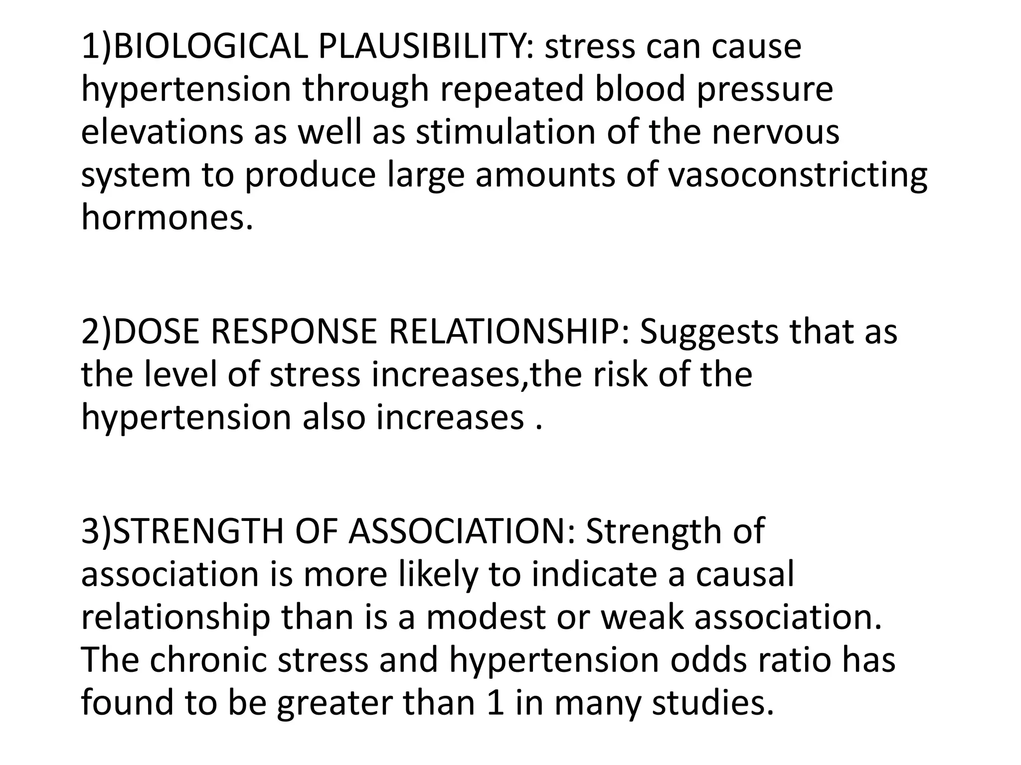 1)BIOLOGICAL PLAUSIBILITY: stress can cause
hypertension through repeated blood pressure
elevations as well as stimulation of the nervous
system to produce large amounts of vasoconstricting
hormones.
2)DOSE RESPONSE RELATIONSHIP: Suggests that as
the level of stress increases,the risk of the
hypertension also increases .
3)STRENGTH OF ASSOCIATION: Strength of
association is more likely to indicate a causal
relationship than is a modest or weak association.
The chronic stress and hypertension odds ratio has
found to be greater than 1 in many studies.
 