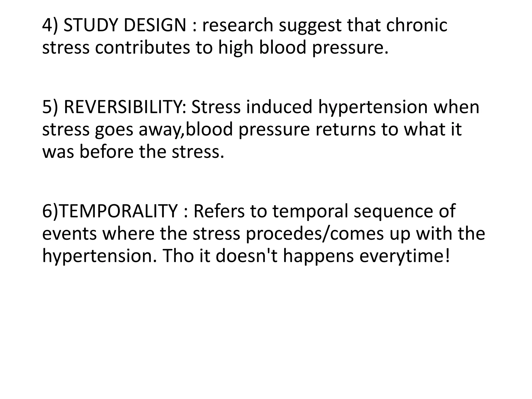 4) STUDY DESIGN : research suggest that chronic
stress contributes to high blood pressure.
5) REVERSIBILITY: Stress induced hypertension when
stress goes away,blood pressure returns to what it
was before the stress.
6)TEMPORALITY : Refers to temporal sequence of
events where the stress procedes/comes up with the
hypertension. Tho it doesn't happens everytime!
 
