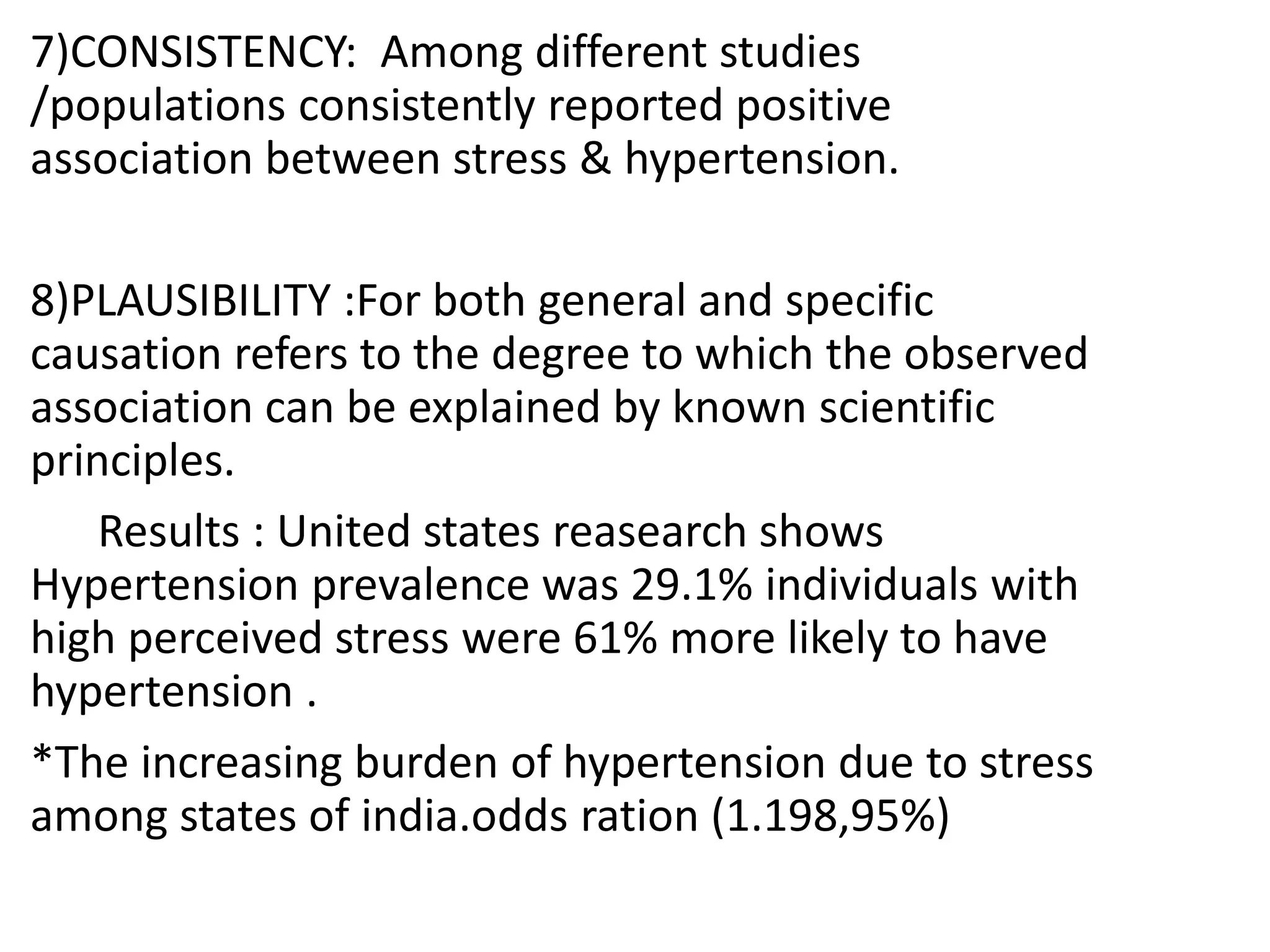 7)CONSISTENCY: Among different studies
/populations consistently reported positive
association between stress & hypertension.
8)PLAUSIBILITY :For both general and specific
causation refers to the degree to which the observed
association can be explained by known scientific
principles.
Results : United states reasearch shows
Hypertension prevalence was 29.1% individuals with
high perceived stress were 61% more likely to have
hypertension .
*The increasing burden of hypertension due to stress
among states of india.odds ration (1.198,95%)
 