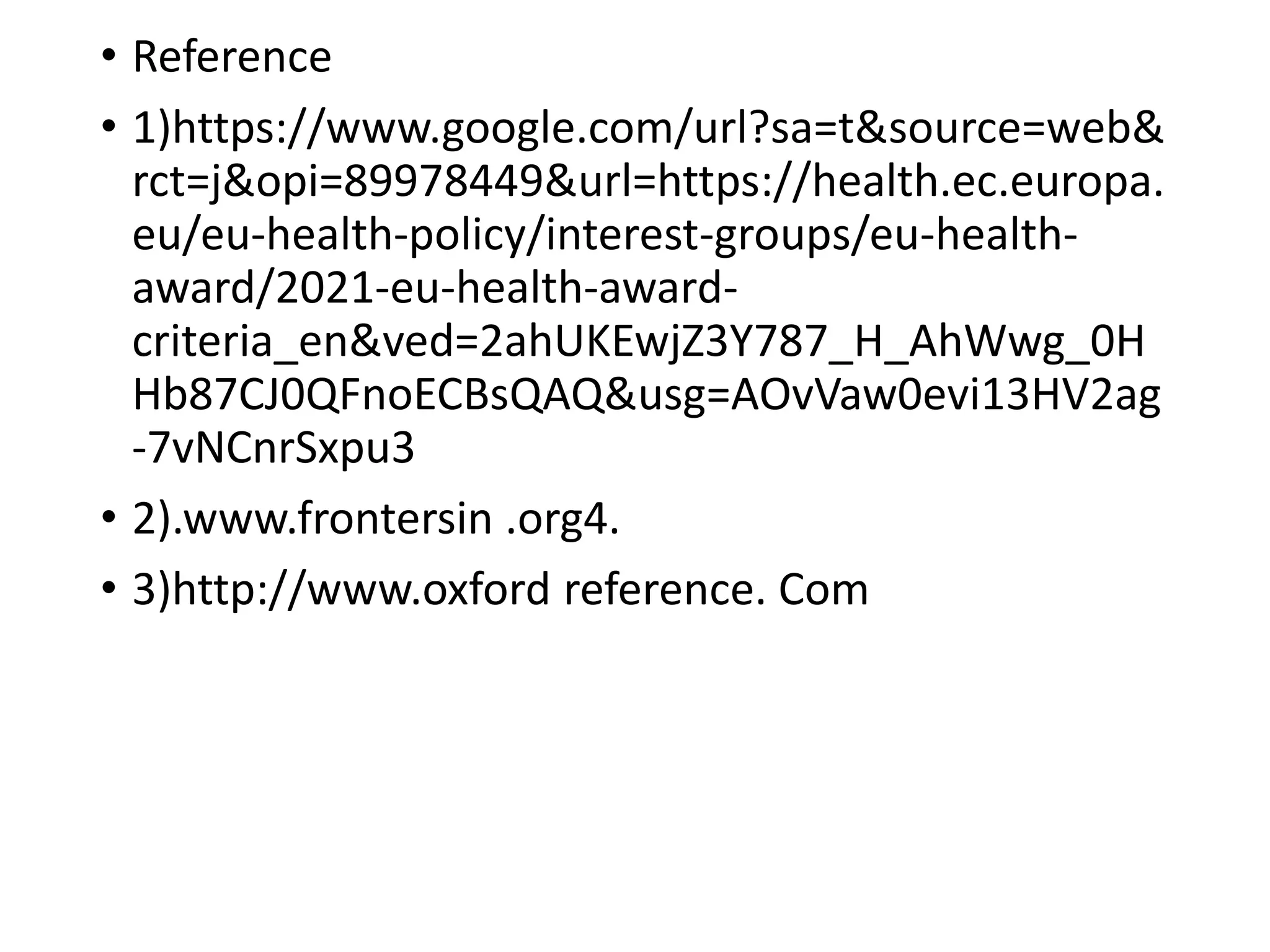• Reference
• 1)https://www.google.com/url?sa=t&source=web&
rct=j&opi=89978449&url=https://health.ec.europa.
eu/eu-health-policy/interest-groups/eu-health-
award/2021-eu-health-award-
criteria_en&ved=2ahUKEwjZ3Y787_H_AhWwg_0H
Hb87CJ0QFnoECBsQAQ&usg=AOvVaw0evi13HV2ag
-7vNCnrSxpu3
• 2).www.frontersin .org4.
• 3)http://www.oxford reference. Com
 