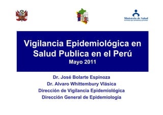 Vigilancia Epidemiológica en
  Salud Publica en el Perú
                Mayo 2011

          Dr. José Bolarte Espinoza
       Dr. Alvaro Whittembury Vlásica
   Dirección de Vigilancia Epidemiológica
    Dirección General de Epidemiología
 