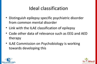 Ideal classification 
• Distinguish epilepsy specific psychiatric disorder 
from common mental disorder 
• Link with the ILAE classification of epilepsy 
• Code other data of relevance such as EEG and AED 
therapy 
• ILAE Commission on Psychobiology is working 
towards developing this 
 
