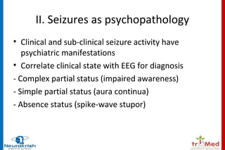 II. Seizures as psychopathology 
• Clinical and sub-clinical seizure activity have 
psychiatric manifestations 
• Correlate clinical state with EEG for diagnosis 
- Complex partial status (impaired awareness) 
- Simple partial status (aura continua) 
- Absence status (spike-wave stupor) 
 