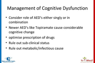 Management of Cognitive Dysfunction 
• Consider role of AED’s either singly or in 
combination 
• Newer AED’s like Topiramate cause considerable 
cognitive change 
• optimise prescription of drugs 
• Rule out sub-clinical status 
• Rule out metabolic/infectious cause 
 