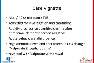 Case Vignette 
• Male/ 40’s/ refractory TLE 
• Admitted for investigation and treatment 
• Rapidly progressive cognitive decline after 
admission- dementia screen negative 
• Acute behavioural disturbance 
• High ammonia level and characteristic EEG change- 
“Valproate Encephalopathy” 
• reversed with Valproate withdrawal 
 