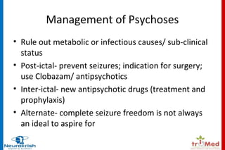 Management of Psychoses 
• Rule out metabolic or infectious causes/ sub-clinical 
status 
• Post-ictal- prevent seizures; indication for surgery; 
use Clobazam/ antipsychotics 
• Inter-ictal- new antipsychotic drugs (treatment and 
prophylaxis) 
• Alternate- complete seizure freedom is not always 
an ideal to aspire for 
 
