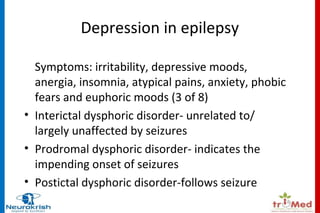Depression in epilepsy 
Symptoms: irritability, depressive moods, 
anergia, insomnia, atypical pains, anxiety, phobic 
fears and euphoric moods (3 of 8) 
• Interictal dysphoric disorder- unrelated to/ 
largely unaffected by seizures 
• Prodromal dysphoric disorder- indicates the 
impending onset of seizures 
• Postictal dysphoric disorder-follows seizure 
 