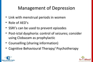 Management of Depression 
• Link with menstrual periods in women 
• Role of AED’s 
• SSRI’s can be used to prevent episodes 
• Post-ictal dysphoria: control of seizures; consider 
using Clobazam as prophylactic 
• Counselling (sharing information) 
• Cognitive Behavioural Therapy/ Psychotherapy 
 