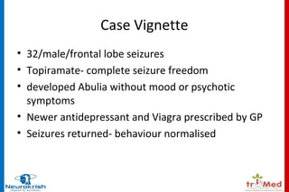 Case Vignette 
• 32/male/frontal lobe seizures 
• Topiramate- complete seizure freedom 
• developed Abulia without mood or psychotic 
symptoms 
• Newer antidepressant and Viagra prescribed by GP 
• Seizures returned- behaviour normalised 
 