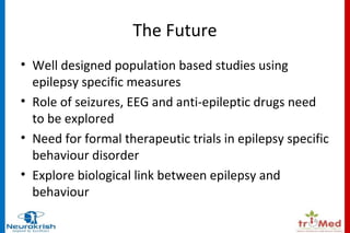 The Future 
• Well designed population based studies using 
epilepsy specific measures 
• Role of seizures, EEG and anti-epileptic drugs need 
to be explored 
• Need for formal therapeutic trials in epilepsy specific 
behaviour disorder 
• Explore biological link between epilepsy and 
behaviour 
 