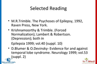 Selected Reading 
• M.R.Trimble. The Psychoses of Epilepsy, 1992, 
Raven Press, New York. 
• Krishnamoorthy & Trimble. (Forced 
Normalization); Lambert & Robertson. 
(Depression); both in 
Epilepsia 1999; vol.40 (suppl. 10) 
• D.Blumer & O.Devinsky- Evidence for and against 
temporal lobe syndrome. Neurology 1999; vol.53 
(suppl. 2) 
 