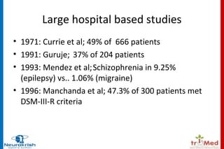 Large hospital based studies 
• 1971: Currie et al; 49% of 666 patients 
• 1991: Guruje; 37% of 204 patients 
• 1993: Mendez et al;Schizophrenia in 9.25% 
(epilepsy) vs.. 1.06% (migraine) 
• 1996: Manchanda et al; 47.3% of 300 patients met 
DSM-III-R criteria 
 