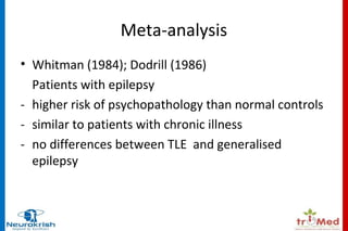 Meta-analysis 
• Whitman (1984); Dodrill (1986) 
Patients with epilepsy 
- higher risk of psychopathology than normal controls 
- similar to patients with chronic illness 
- no differences between TLE and generalised 
epilepsy 
 