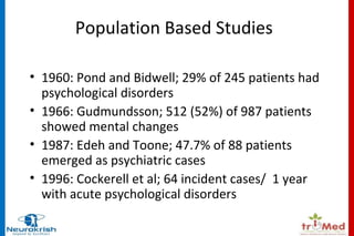 Population Based Studies 
• 1960: Pond and Bidwell; 29% of 245 patients had 
psychological disorders 
• 1966: Gudmundsson; 512 (52%) of 987 patients 
showed mental changes 
• 1987: Edeh and Toone; 47.7% of 88 patients 
emerged as psychiatric cases 
• 1996: Cockerell et al; 64 incident cases/ 1 year 
with acute psychological disorders 
 