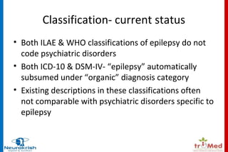 Classification- current status 
• Both ILAE & WHO classifications of epilepsy do not 
code psychiatric disorders 
• Both ICD-10 & DSM-IV- “epilepsy” automatically 
subsumed under “organic” diagnosis category 
• Existing descriptions in these classifications often 
not comparable with psychiatric disorders specific to 
epilepsy 
 