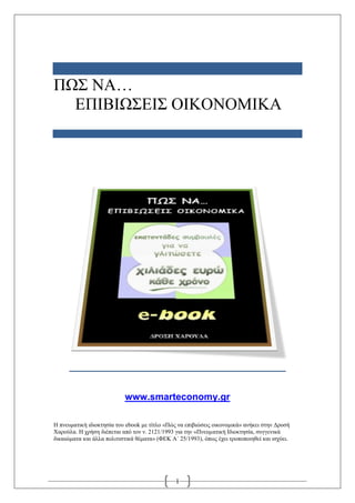 ΠΩΣ ΝΑ…
  ΔΠΙΒΙΩΣΔΙΣ ΟΙΚΟΝΟΜΙΚΑ




                           www.smarteconomy.gr

Η πνεσμαηική ιδιοκηηζία ηοσ ebook με ηίηλο «Πώς να επιβιώζεις οικονομικά» ανήκει ζηην Γροζή
Χαρούλα. Η τρήζη διέπεηαι από ηον ν. 2121/1993 για ηην «Πνεσμαηική Ιδιοκηηζία, ζσγγενικά
δικαιώμαηα και άλλα πολιηιζηικά θέμαηα» (ΦΔΚ Α´ 25/1993), όπως έτει ηροποποιηθεί και ιζτύει.




                                               1
 