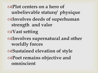 Plot centers on a hero of
unbelievable stature/ physique
Involves deeds of superhuman
strength and valor
Vast setting
Involves supernatural and other
worldly forces
Sustained elevation of style
Poet remains objective and
omniscient
 