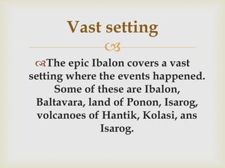 
The epic Ibalon covers a vast
setting where the events happened.
Some of these are Ibalon,
Baltavara, land of Ponon, Isarog,
volcanoes of Hantik, Kolasi, ans
Isarog.
Vast setting
 