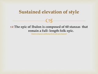 
 The epic of Ibalon is composed of 60 stanzas that
remain a full- length folk epic.
http://wowlegazpi.com/ibalong-bicols-folk-epic-fragment/
Sustained elevation of style
 